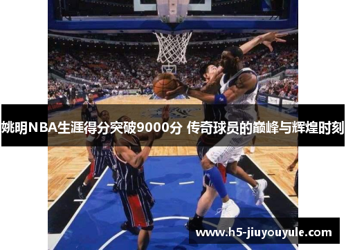 姚明NBA生涯得分突破9000分 传奇球员的巅峰与辉煌时刻