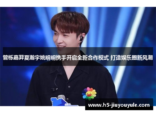 管栎嘉羿夏瀚宇姚明明携手开启全新合作模式 打造娱乐圈新风潮