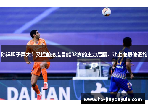 孙祥胆子真大！又提前挖走鲁能32岁的主力后腰，让上港跟他签约