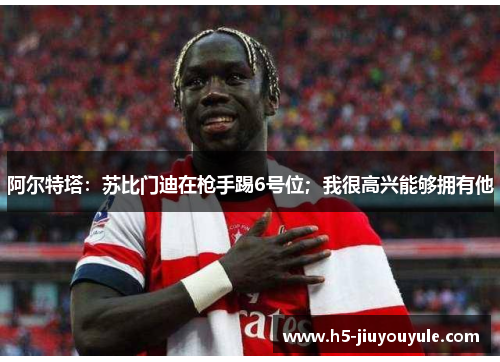 阿尔特塔：苏比门迪在枪手踢6号位；我很高兴能够拥有他